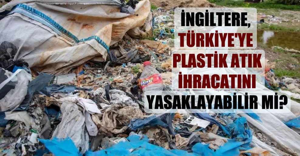 İngiltere, Türkiye’ye plastik atık ihracatını yasaklayabilir mi?