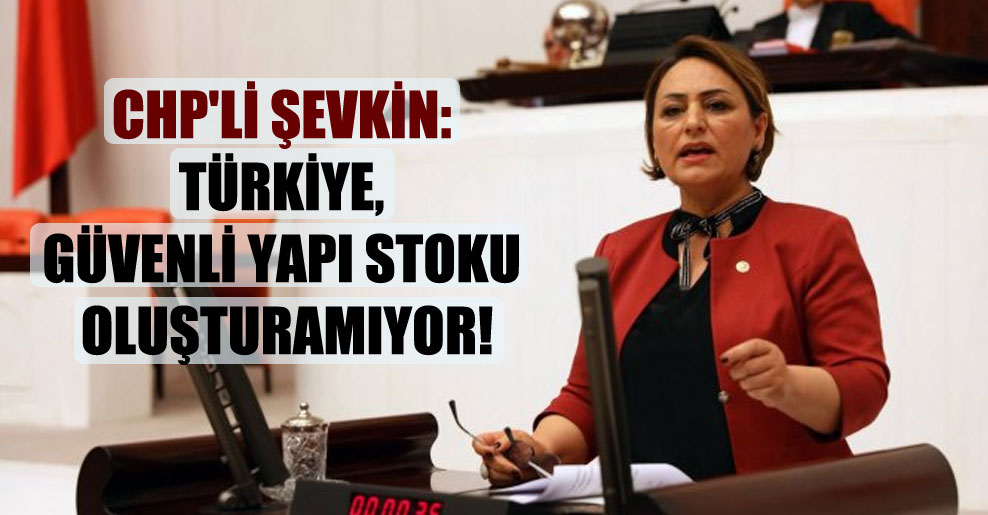 CHP’li Şevkin: Türkiye, güvenli yapı stoku oluşturamıyor!
