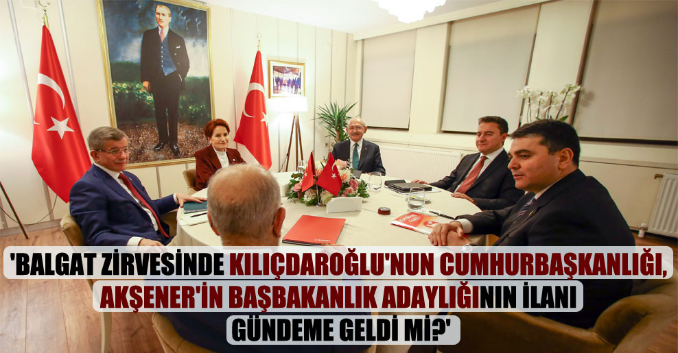 ‘Balgat zirvesinde Kılıçdaroğlu’nun cumhurbaşkanlığı, Akşener’in başbakanlık adaylığının ilanı gündeme geldi mi?’