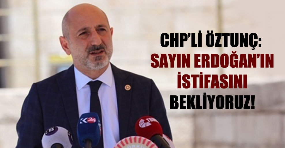 CHP’li Öztunç: Sayın Erdoğan’ın istifasını bekliyoruz!