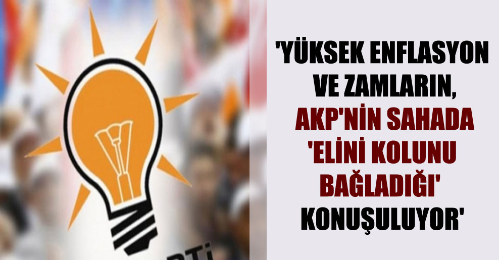 ‘Yüksek enflasyon ve zamların, AKP’nin sahada ‘elini kolunu bağladığı’ konuşuluyor’