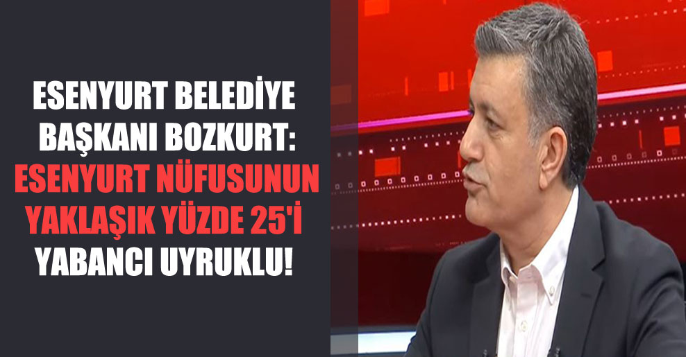 Esenyurt Belediye Başkanı Bozkurt: Esenyurt nüfusunun yaklaşık yüzde 25’i yabancı uyruklu!