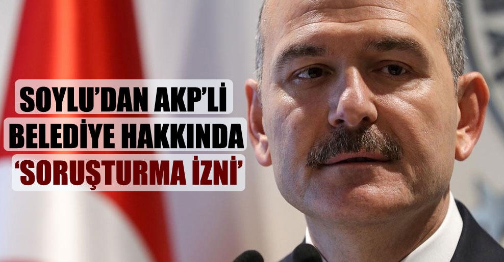 Soylu’dan AKP’li belediye hakkında ‘soruşturma izni’