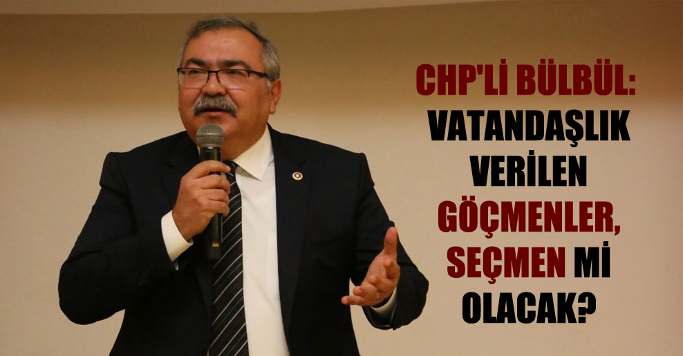 CHP’li Bülbül: Vatandaşlık verilen göçmenler, seçmen mi olacak?
