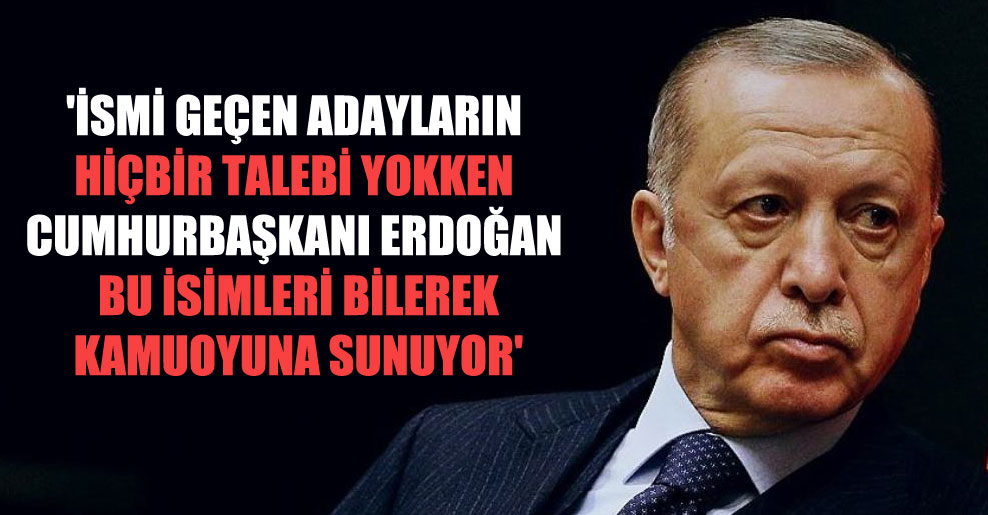 ‘İsmi geçen adayların hiçbir talebi yokken Cumhurbaşkanı Erdoğan bu isimleri bilerek kamuoyuna sunuyor’