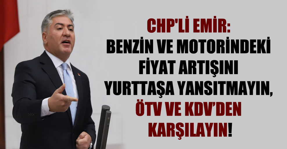 CHP’li Emir: Benzin ve motorindeki fiyat artışını yurttaşa yansıtmayın, ÖTV ve KDV’den karşılayın!