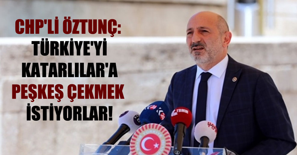CHP’li Öztunç: Türkiye’yi Katarlılar’a peşkeş çekmek istiyorlar!
