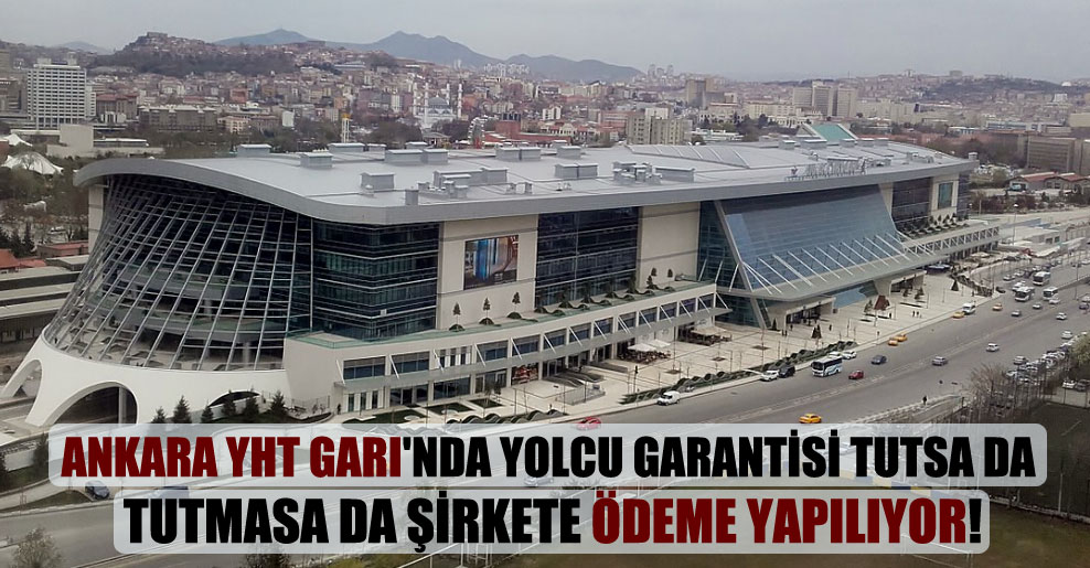 Ankara YHT Garı’nda yolcu garantisi tutsa da tutmasa da şirkete ödeme yapılıyor!