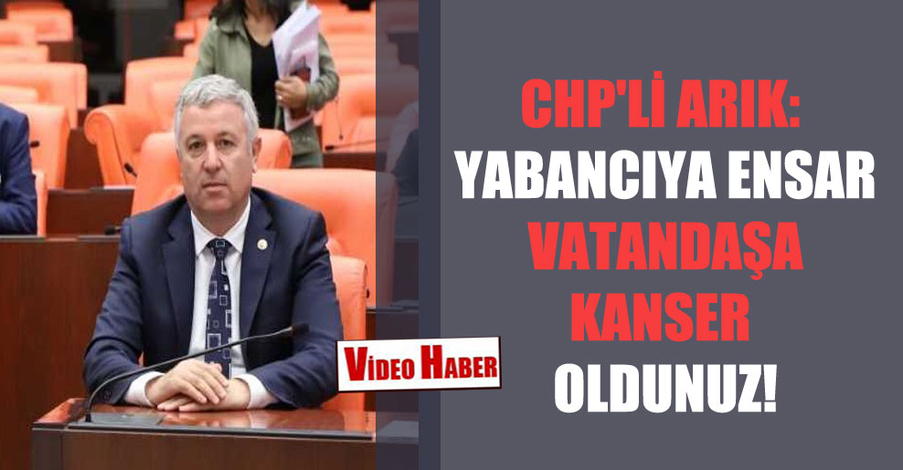 CHP’li Arık: Yabancıya ensar vatandaşa kanser oldunuz!