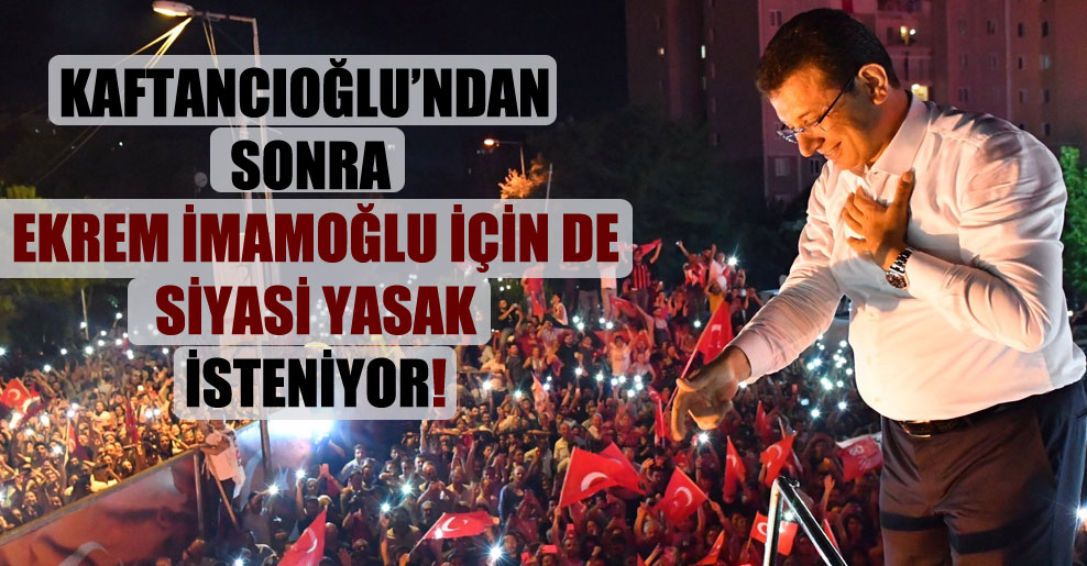 Kaftancıoğlu’ndan sonra Ekrem İmamoğlu için de siyasi yasak isteniyor!