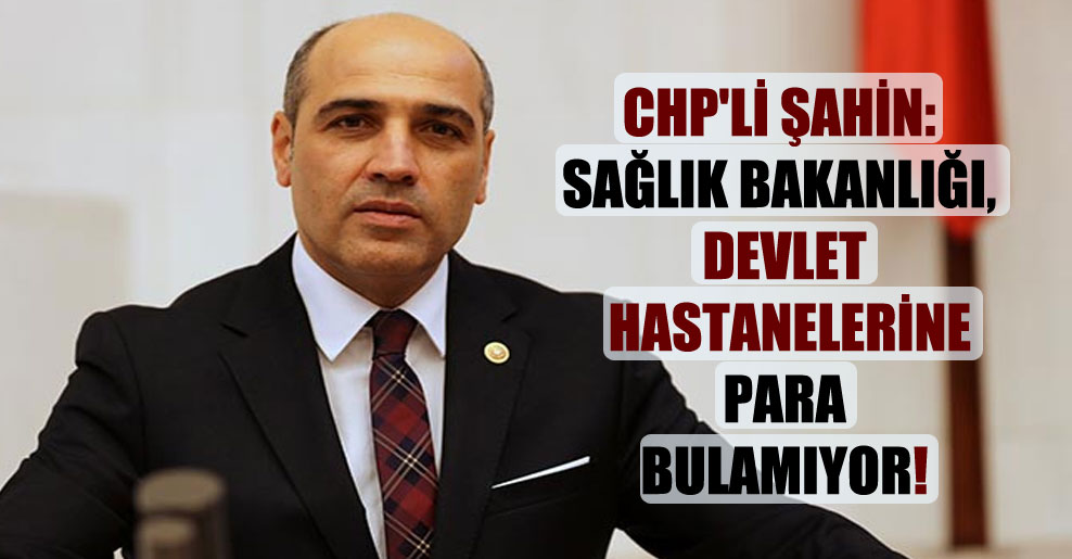 CHP’li Şahin: Sağlık Bakanlığı, devlet hastanelerine para bulamıyor!