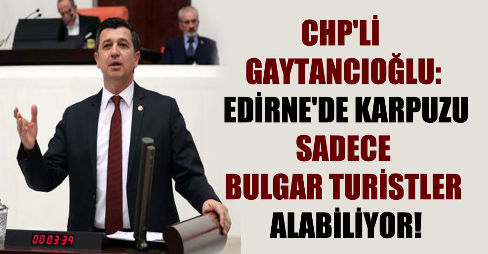 CHP’li Gaytancıoğlu: Edirne’de karpuzu sadece Bulgar turistler alabiliyor!