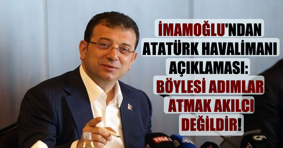 İmamoğlu’ndan Atatürk Havalimanı açıklaması: Böylesi adımlar atmak akılcı değildir!
