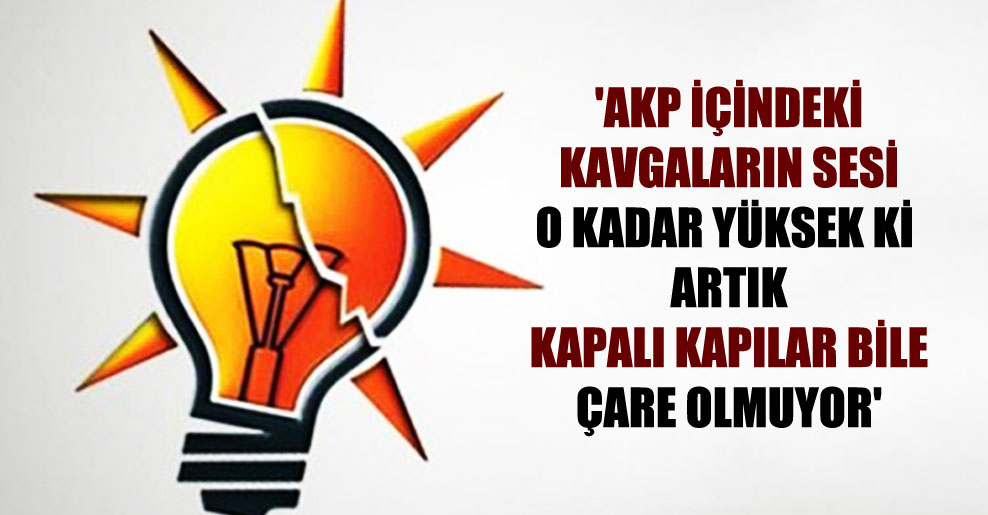 ‘AKP içindeki kavgaların sesi o kadar yüksek ki artık kapalı kapılar bile çare olmuyor’