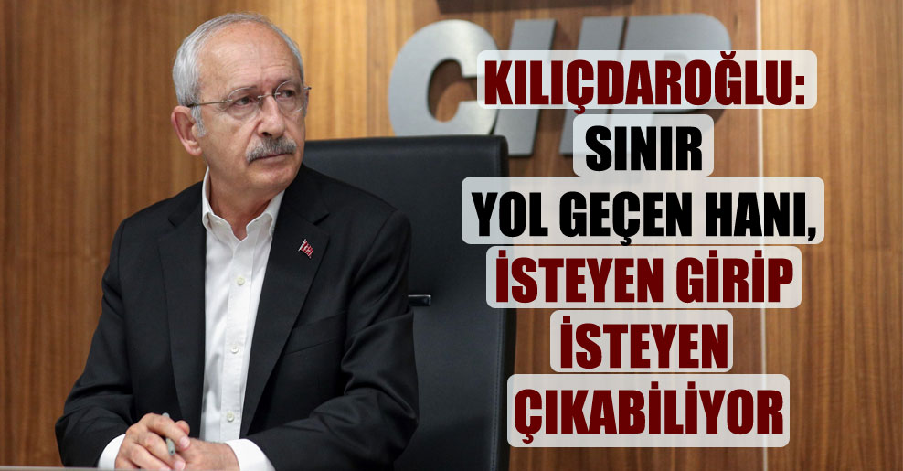Kılıçdaroğlu: Sınır yol geçen hanı, isteyen girip isteyen çıkabiliyor