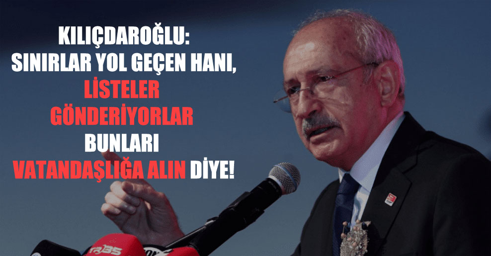 Kılıçdaroğlu: Sınırlar yol geçen hanı, listeler gönderiyorlar bunları vatandaşlığa alın diye!
