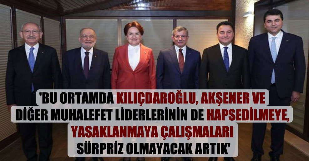 ‘Bu ortamda Kılıçdaroğlu, Akşener ve diğer muhalefet liderlerinin de hapsedilmeye, yasaklanmaya çalışmaları sürpriz olmayacak artık’