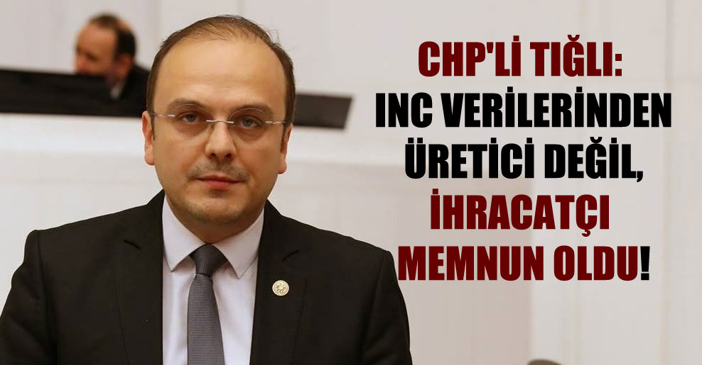 CHP’li Tığlı: INC verilerinden üretici değil, ihracatçı memnun oldu!