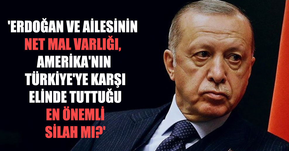 ‘Erdoğan ve ailesinin net mal varlığı, Amerika’nın Türkiye’ye karşı elinde tuttuğu en önemli silah mı?’