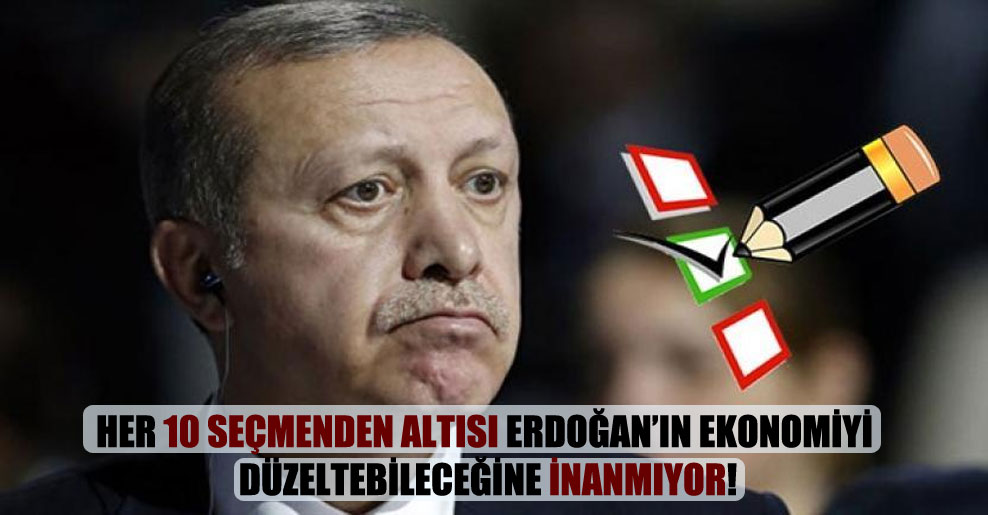 Her 10 seçmenden altısı Erdoğan’ın ekonomiyi düzeltebileceğine inanmıyor!