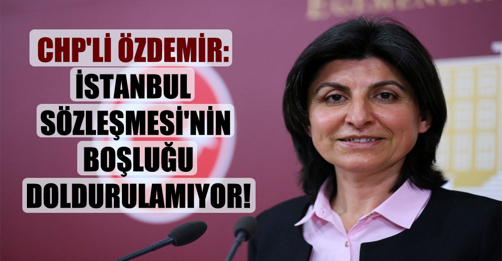 CHP’li Özdemir: İstanbul Sözleşmesi’nin boşluğu doldurulamıyor!