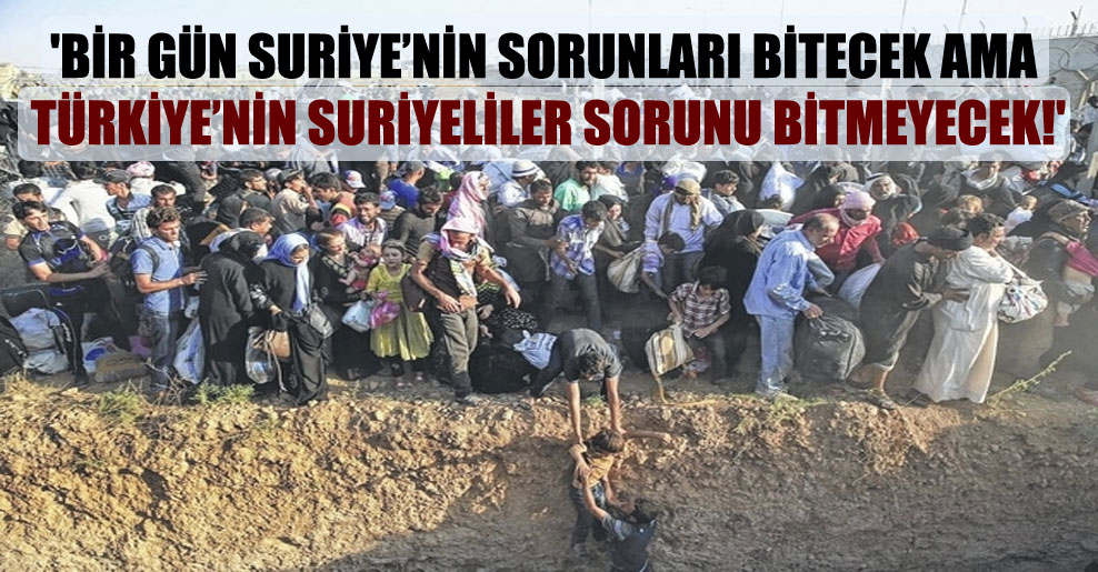 ‘Bir gün Suriye’nin sorunları bitecek ama Türkiye’nin Suriyeliler sorunu bitmeyecek!’