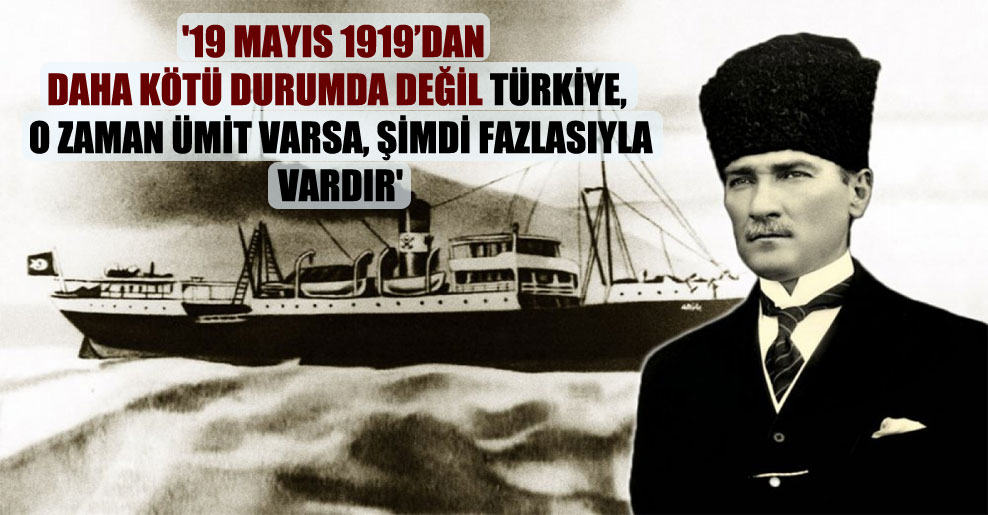 ’19 Mayıs 1919’dan daha kötü durumda değil Türkiye, o zaman ümit varsa, şimdi fazlasıyla vardır’