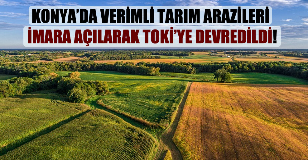 Konya’da verimli tarım arazileri imara açılarak TOKİ’ye devredildi!
