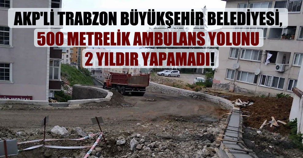 AKP’li Trabzon Büyükşehir Belediyesi, 500 metrelik ambulans yolunu 2 yıldır yapamadı!