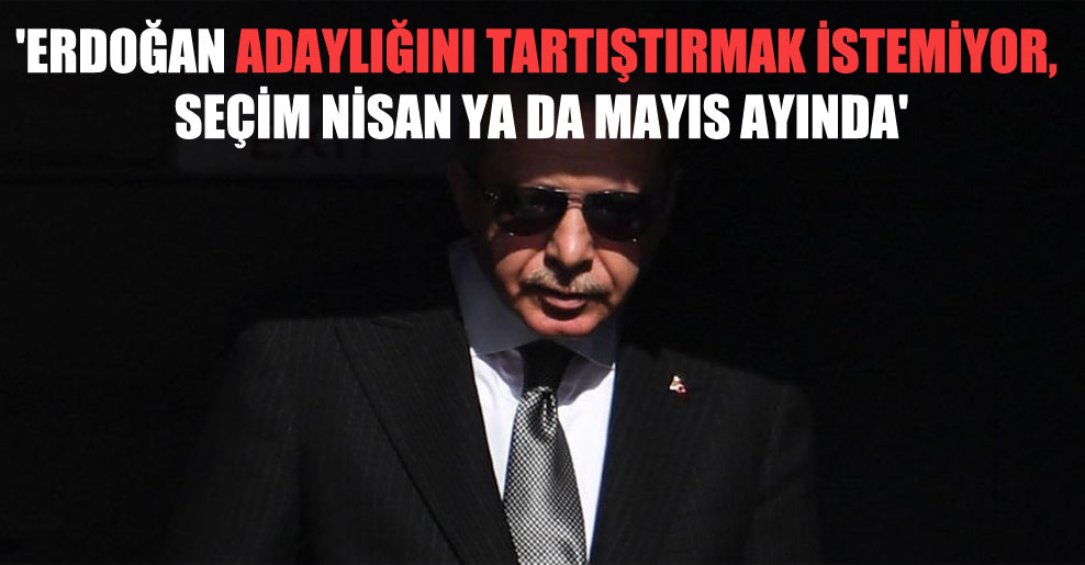 ‘Erdoğan adaylığını tartıştırmak istemiyor, seçim Nisan ya da Mayıs ayında’