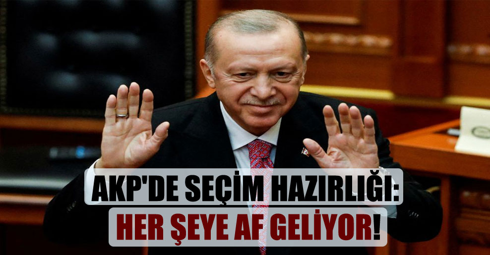 AKP’de seçim hazırlığı: Her şeye af geliyor!