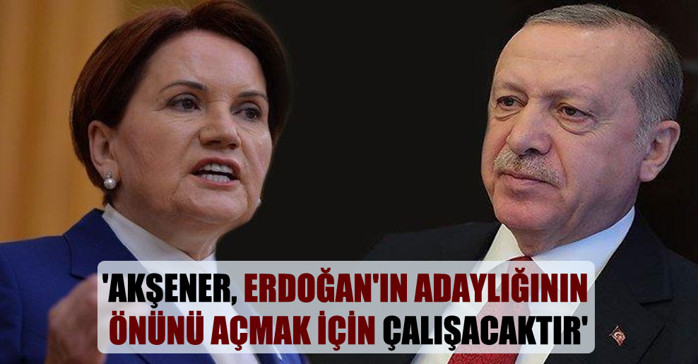 ‘Akşener, Erdoğan’ın adaylığının önünü açmak için çalışacaktır’
