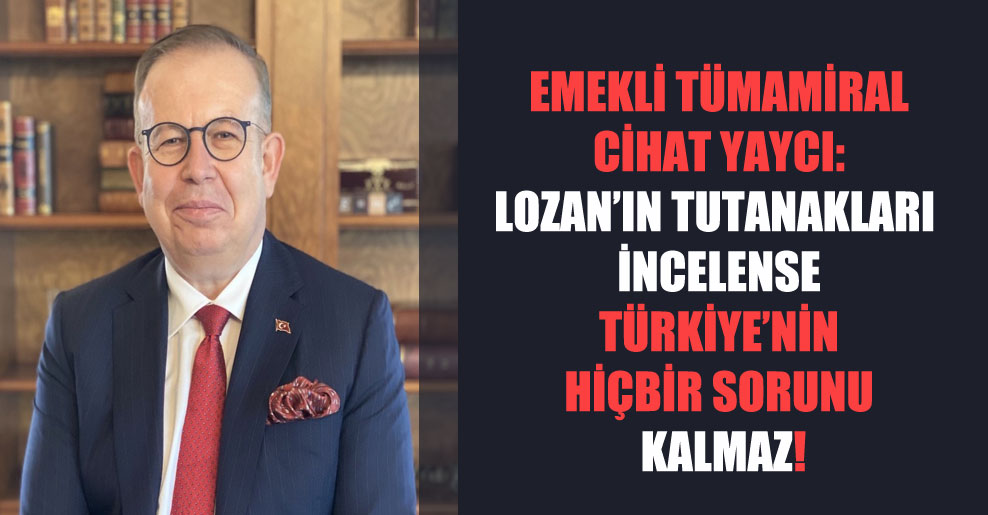 Emekli tümamiral Cihat Yaycı: Lozan’ın tutanakları incelense Türkiye’nin hiçbir sorunu kalmaz!