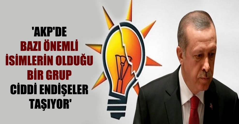 ‘AKP’de bazı önemli isimlerin olduğu bir grup ciddi endişeler taşıyor’