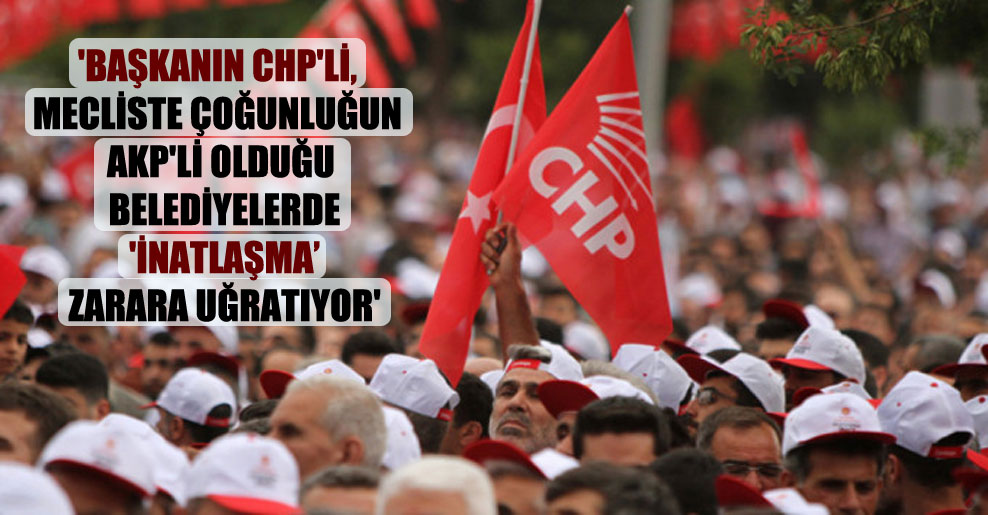 ‘Başkanın CHP’li, mecliste çoğunluğun AKP’li olduğu belediyelerde ‘inatlaşma zarara uğratıyor’