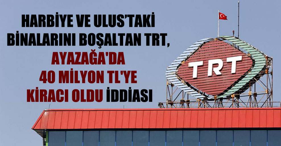 Harbiye ve Ulus’taki binalarını boşaltan TRT, Ayazağa’da 40 milyon TL’ye kiracı oldu iddiası