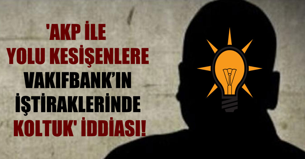 ‘AKP ile yolu kesişenlere Vakıfbank’ın iştiraklerinde koltuk’ iddiası!