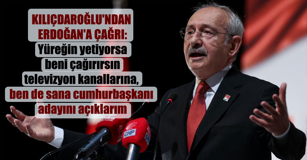 Kılıçdaroğlu’ndan Erdoğan’a çağrı: Yüreğin yetiyorsa beni çağırırsın televizyon kanallarına, ben de sana cumhurbaşkanı adayını açıklarım