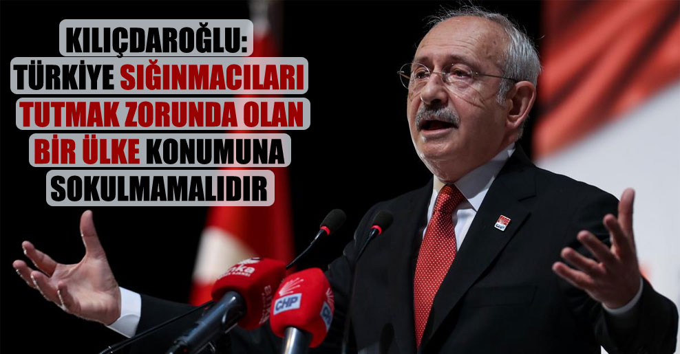 Kılıçdaroğlu: Türkiye sığınmacıları tutmak zorunda olan bir ülke konumuna sokulmamalıdır