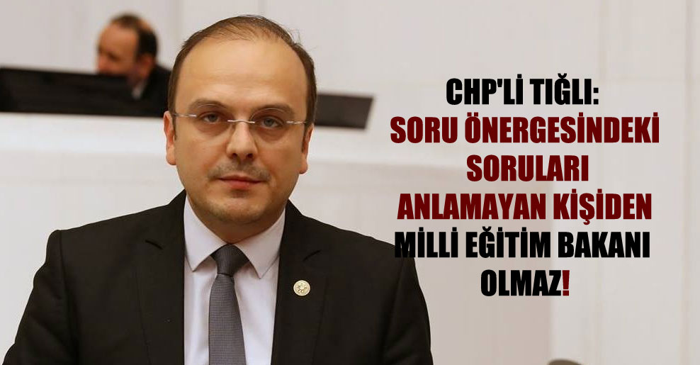 CHP’li Tığlı: Soru önergesindeki soruları anlamayan kişiden Milli Eğitim Bakanı olmaz!
