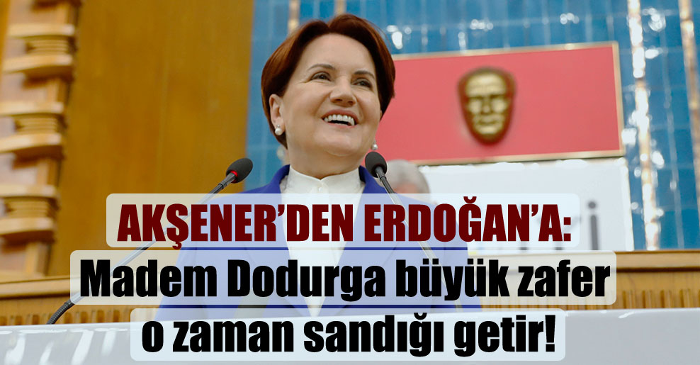 Akşener’den Erdoğan’a: Madem Dodurga büyük zafer o zaman sandığı getir!