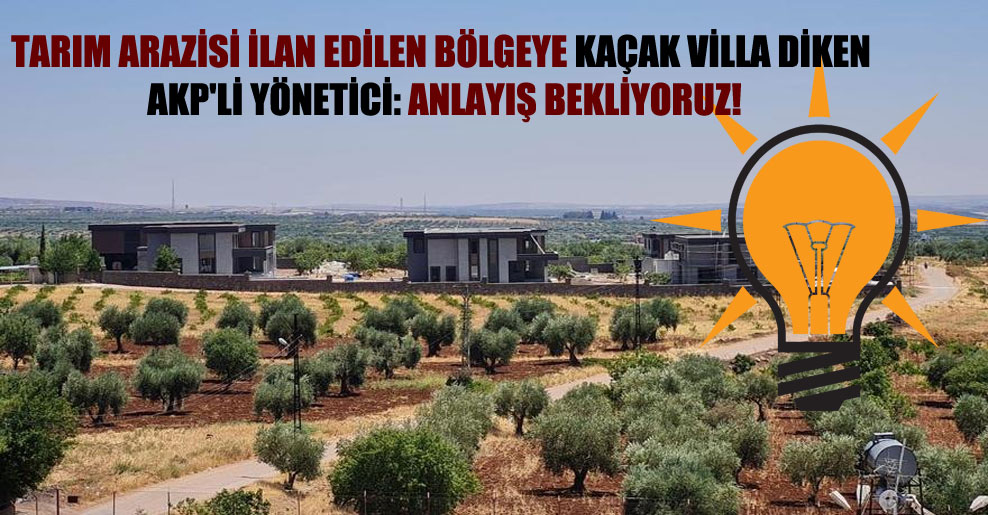 Tarım arazisi ilan edilen bölgeye kaçak villa diken AKP’li yönetici: Anlayış bekliyoruz!