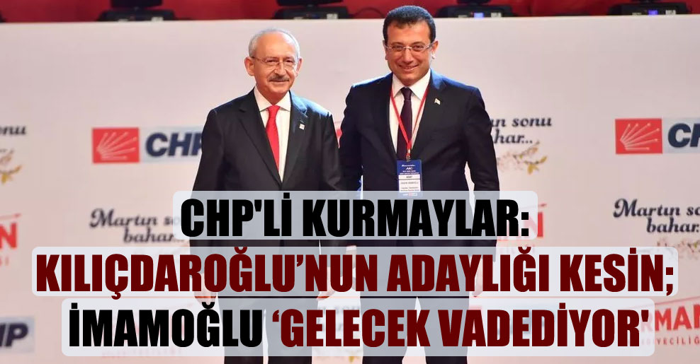 CHP’li kurmaylar: Kılıçdaroğlu’nun adaylığı kesin; İmamoğlu ‘gelecek vadediyor’