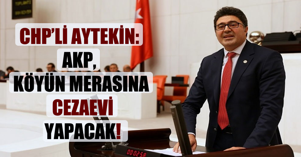 CHP’li Aytekin: AKP, köyün merasına cezaevi yapacak!