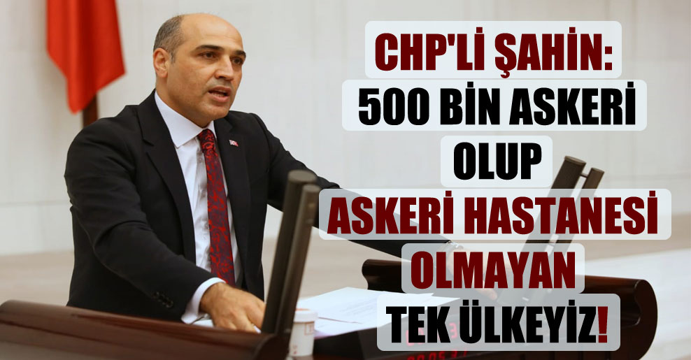 CHP’li Şahin: 500 bin askeri olup askeri hastanesi olmayan tek ülkeyiz!