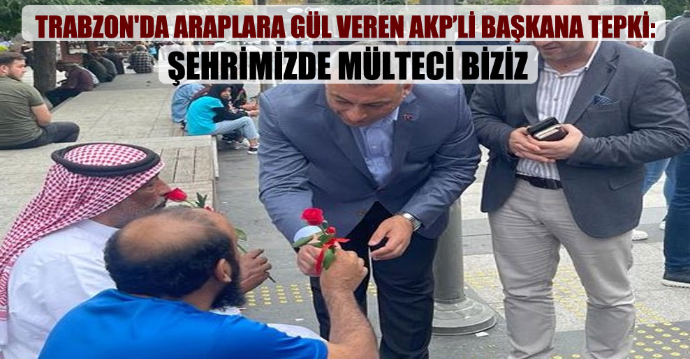 Trabzon’da Araplara gül veren AKP’li başkana tepki: Şehrimizde mülteci biziz