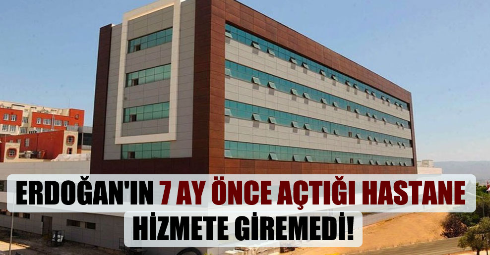 Erdoğan’ın 7 ay önce açtığı hastane hizmete giremedi!