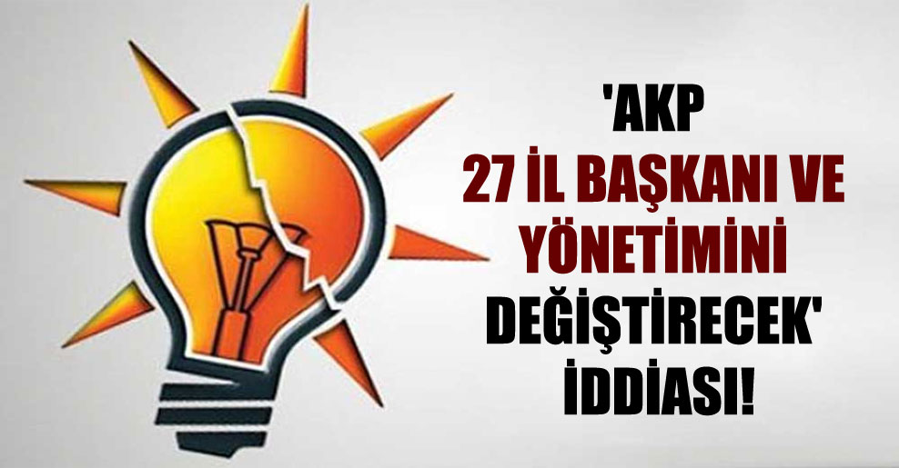 ‘AKP 27 il başkanı ve yönetimini değiştirecek’ iddiası!