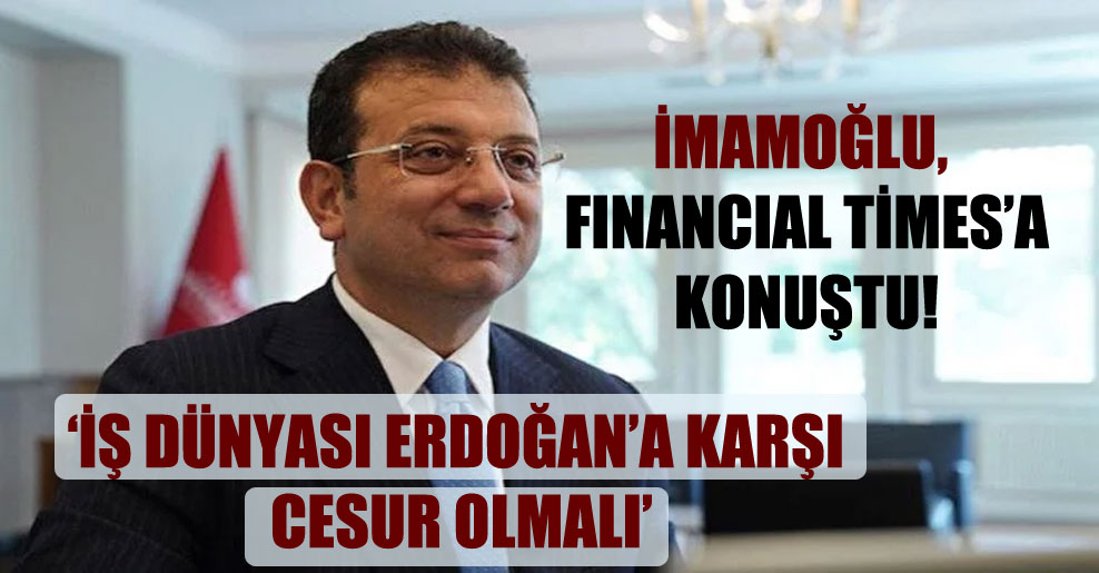 İmamoğlu, Financial Times’a konuştu: İş dünyası Erdoğan’a karşı cesur olmalı!