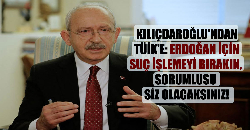 Kılıçdaroğlu’ndan TÜİK’e: Erdoğan için suç işlemeyi bırakın, sorumlusu siz olacaksınız!